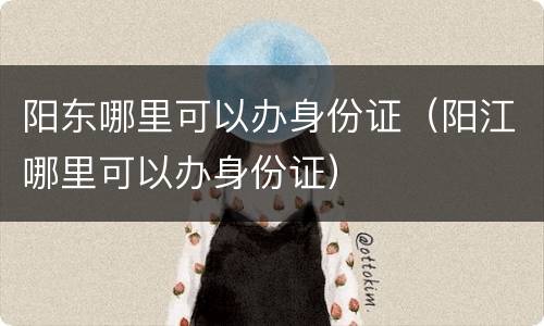 阳东哪里可以办身份证（阳江哪里可以办身份证）