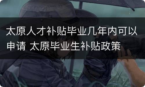 太原人才补贴毕业几年内可以申请 太原毕业生补贴政策