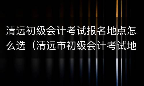 清远初级会计考试报名地点怎么选（清远市初级会计考试地点在哪）