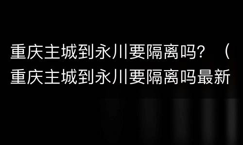 重庆主城到永川要隔离吗？（重庆主城到永川要隔离吗最新消息）