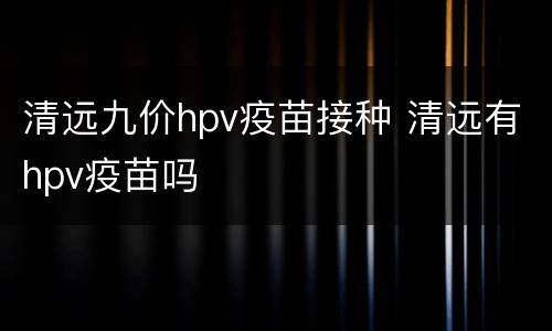 清远九价hpv疫苗接种 清远有hpv疫苗吗