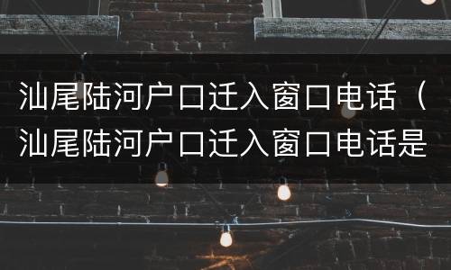 汕尾陆河户口迁入窗口电话（汕尾陆河户口迁入窗口电话是多少）
