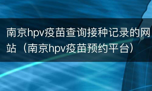 南京hpv疫苗查询接种记录的网站（南京hpv疫苗预约平台）