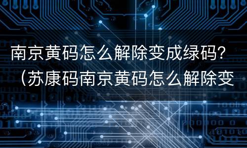 南京黄码怎么解除变成绿码？（苏康码南京黄码怎么解除变成绿码）