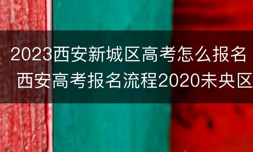 2023西安新城区高考怎么报名 西安高考报名流程2020未央区