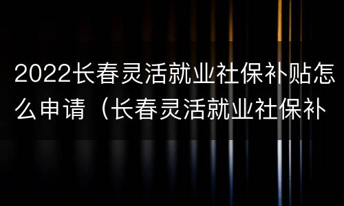 2022长春灵活就业社保补贴怎么申请（长春灵活就业社保补贴2020）