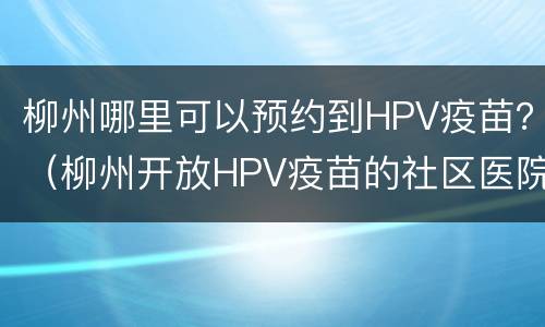 柳州哪里可以预约到HPV疫苗？（柳州开放HPV疫苗的社区医院）