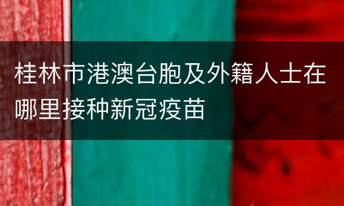 桂林市港澳台胞及外籍人士在哪里接种新冠疫苗