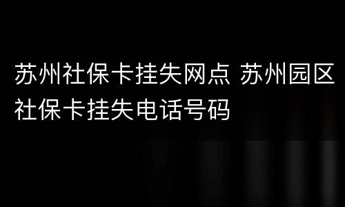 苏州社保卡挂失网点 苏州园区社保卡挂失电话号码