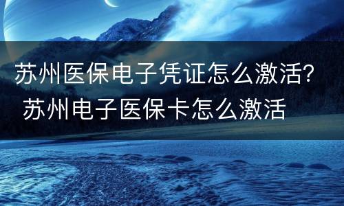 苏州医保电子凭证怎么激活？ 苏州电子医保卡怎么激活