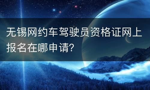 无锡网约车驾驶员资格证网上报名在哪申请？