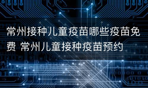 常州接种儿童疫苗哪些疫苗免费 常州儿童接种疫苗预约