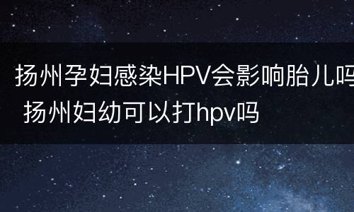 扬州孕妇感染HPV会影响胎儿吗 扬州妇幼可以打hpv吗
