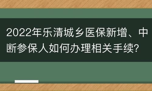 2022年乐清城乡医保新增、中断参保人如何办理相关手续？
