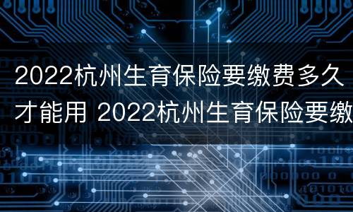 2022杭州生育保险要缴费多久才能用 2022杭州生育保险要缴费多久才能用医保