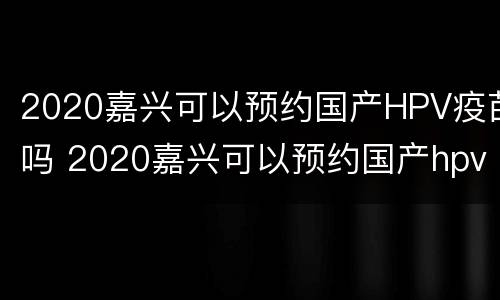 2020嘉兴可以预约国产HPV疫苗吗 2020嘉兴可以预约国产hpv疫苗吗