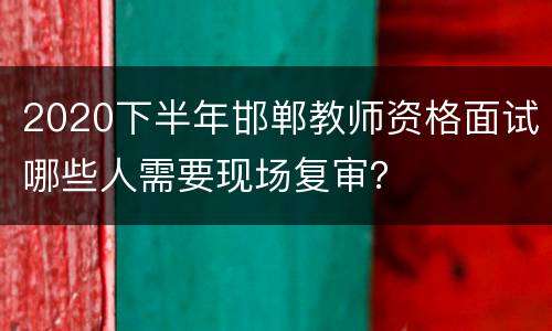 2020下半年邯郸教师资格面试哪些人需要现场复审？