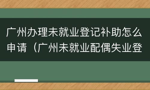 广州办理未就业登记补助怎么申请（广州未就业配偶失业登记）