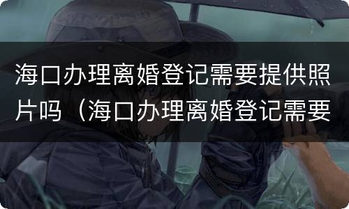 海口办理离婚登记需要提供照片吗（海口办理离婚登记需要提供照片吗多少钱）