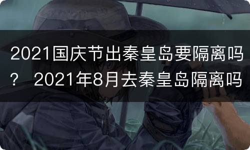 2021国庆节出秦皇岛要隔离吗？ 2021年8月去秦皇岛隔离吗