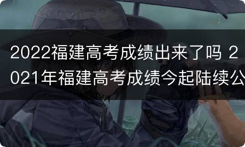 2022福建高考成绩出来了吗 2021年福建高考成绩今起陆续公布