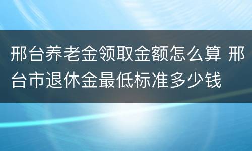 邢台养老金领取金额怎么算 邢台市退休金最低标准多少钱
