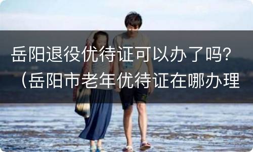 岳阳退役优待证可以办了吗？（岳阳市老年优待证在哪办理）
