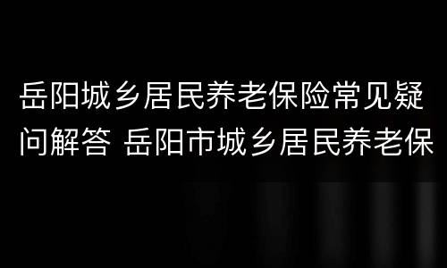 岳阳城乡居民养老保险常见疑问解答 岳阳市城乡居民养老保险缴费