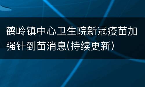 鹤岭镇中心卫生院新冠疫苗加强针到苗消息(持续更新）