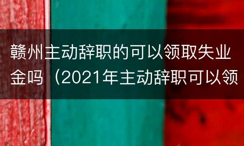 赣州主动辞职的可以领取失业金吗（2021年主动辞职可以领取失业保险金吗）