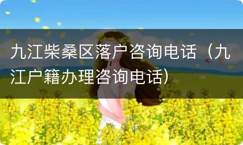 九江柴桑区落户咨询电话（九江户籍办理咨询电话）