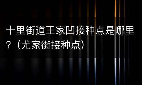 十里街道王家凹接种点是哪里?（尤家街接种点）