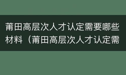 莆田高层次人才认定需要哪些材料（莆田高层次人才认定需要哪些材料呢）