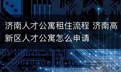 济南人才公寓租住流程 济南高新区人才公寓怎么申请