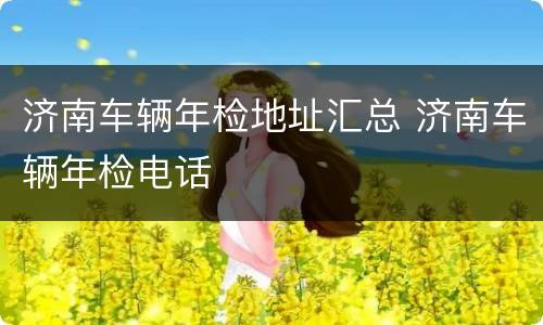 济南车辆年检地址汇总 济南车辆年检电话