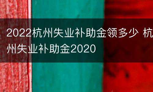 2022杭州失业补助金领多少 杭州失业补助金2020