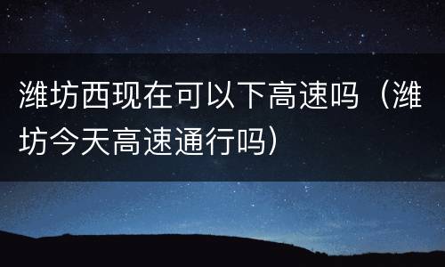 潍坊西现在可以下高速吗（潍坊今天高速通行吗）