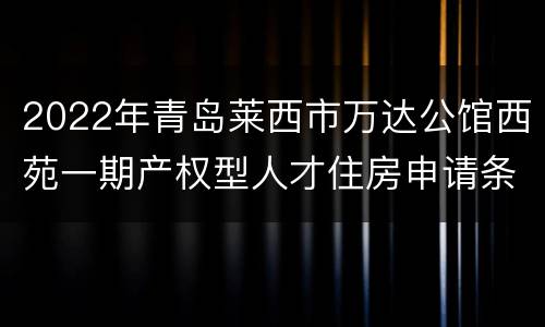 2022年青岛莱西市万达公馆西苑一期产权型人才住房申请条件