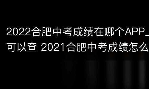 2022合肥中考成绩在哪个APP上可以查 2021合肥中考成绩怎么查