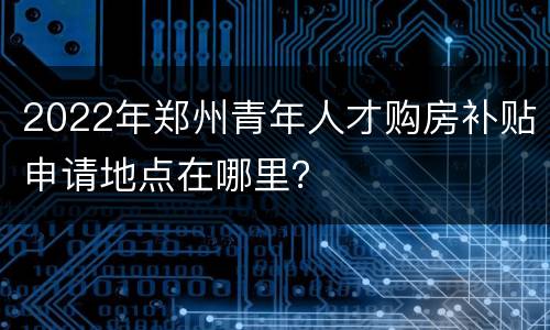 2022年郑州青年人才购房补贴申请地点在哪里？