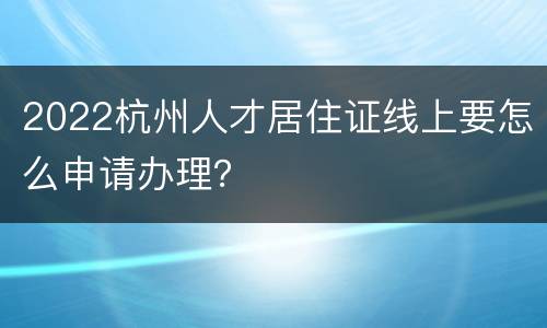 2022杭州人才居住证线上要怎么申请办理？