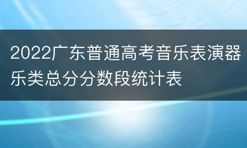 2022广东普通高考音乐表演器乐类总分分数段统计表