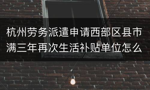 杭州劳务派遣申请西部区县市满三年再次生活补贴单位怎么填？