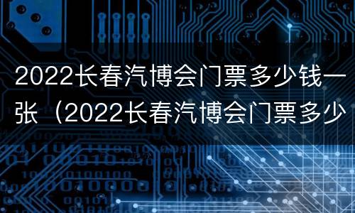 2022长春汽博会门票多少钱一张（2022长春汽博会门票多少钱一张呀）