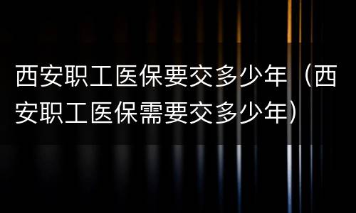 西安职工医保要交多少年（西安职工医保需要交多少年）