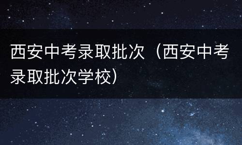 西安中考录取批次（西安中考录取批次学校）