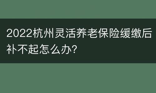 2022杭州灵活养老保险缓缴后补不起怎么办？
