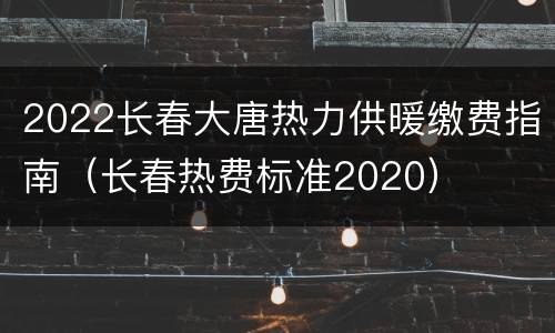2022长春大唐热力供暖缴费指南（长春热费标准2020）