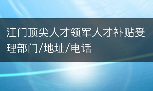 江门顶尖人才领军人才补贴受理部门/地址/电话