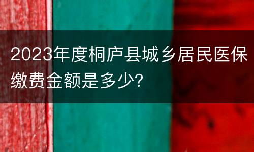 2023年度桐庐县城乡居民医保缴费金额是多少？